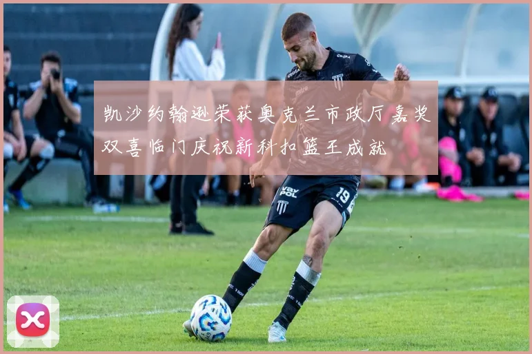 凯沙约翰逊荣获奥克兰市政厅嘉奖双喜临门庆祝新科扣篮王成就