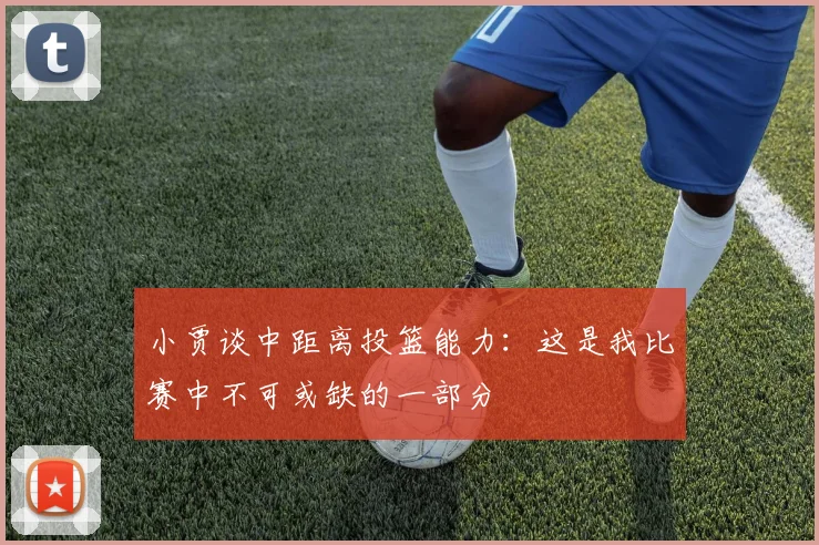 小贾谈中距离投篮能力：这是我比赛中不可或缺的一部分