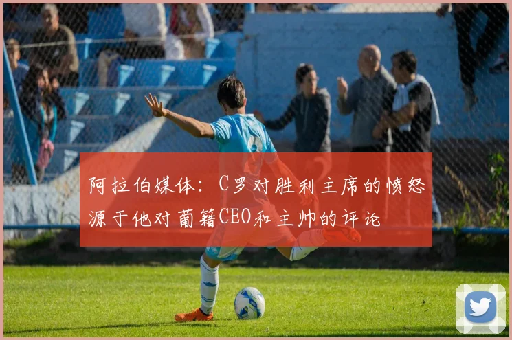 阿拉伯媒体：C罗对胜利主席的愤怒源于他对葡籍CEO和主帅的评论