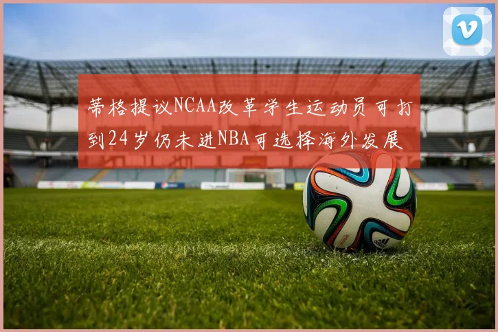蒂格提议NCAA改革学生运动员可打到24岁仍未进NBA可选择海外发展