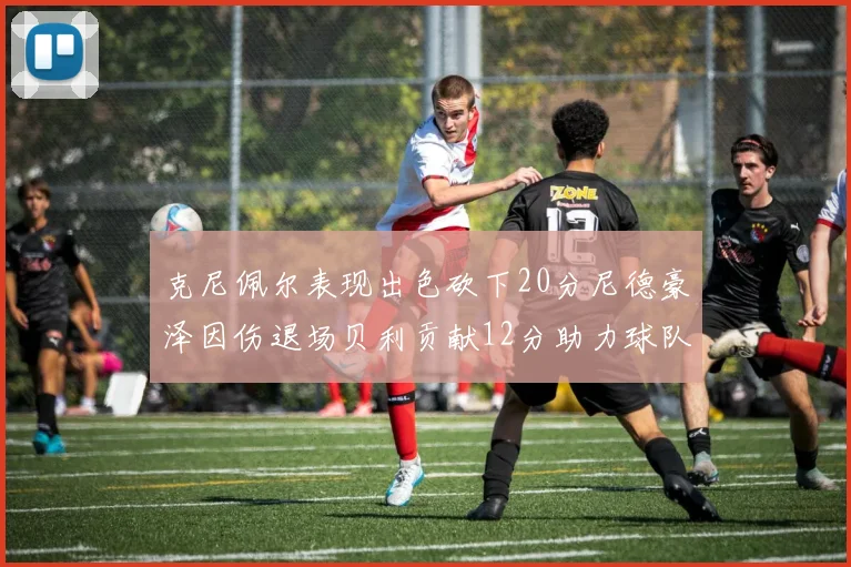 克尼佩尔表现出色砍下20分尼德豪泽因伤退场贝利贡献12分助力球队