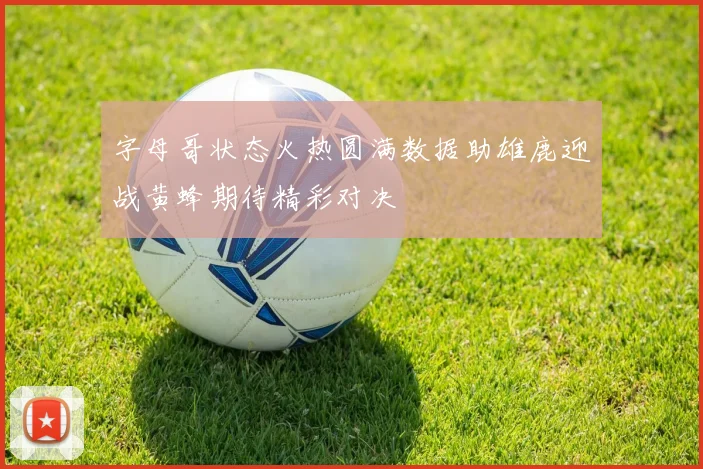 字母哥状态火热圆满数据助雄鹿迎战黄蜂期待精彩对决
