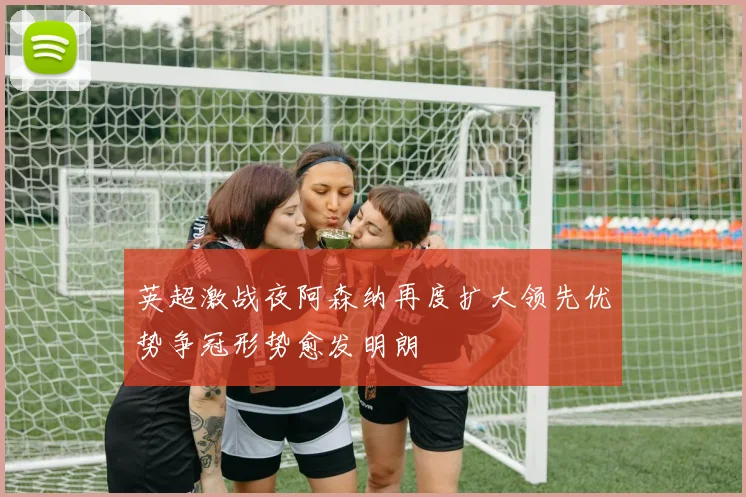 英超激战夜阿森纳再度扩大领先优势争冠形势愈发明朗