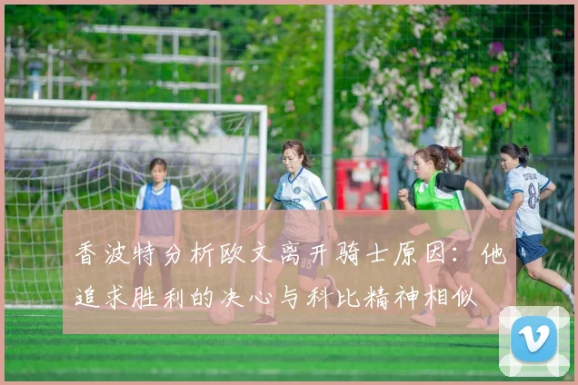 香波特分析欧文离开骑士原因：他追求胜利的决心与科比精神相似