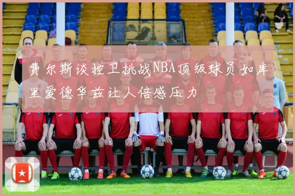 费尔斯谈控卫挑战NBA顶级球员如库里爱德华兹让人倍感压力