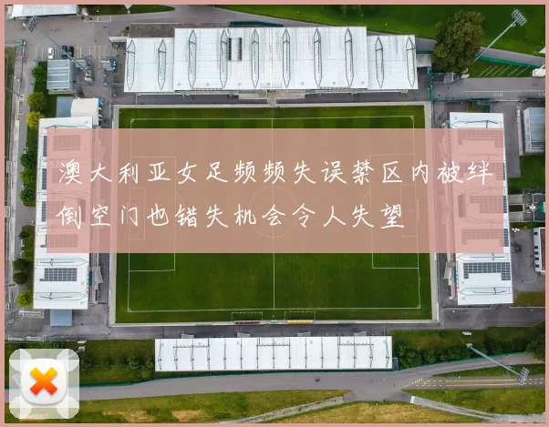 澳大利亚女足频频失误禁区内被绊倒空门也错失机会令人失望