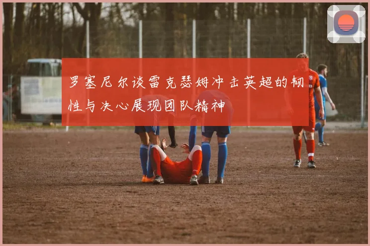 罗塞尼尔谈雷克瑟姆冲击英超的韧性与决心展现团队精神