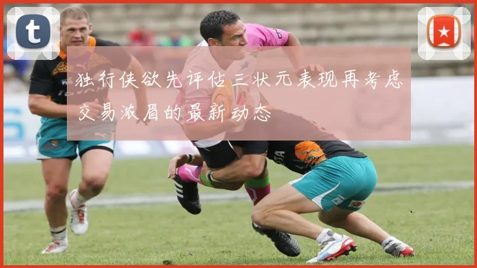 独行侠欲先评估三状元表现再考虑交易浓眉的最新动态