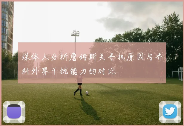 媒体人分析詹姆斯关手机原因与乔科外界干扰能力的对比