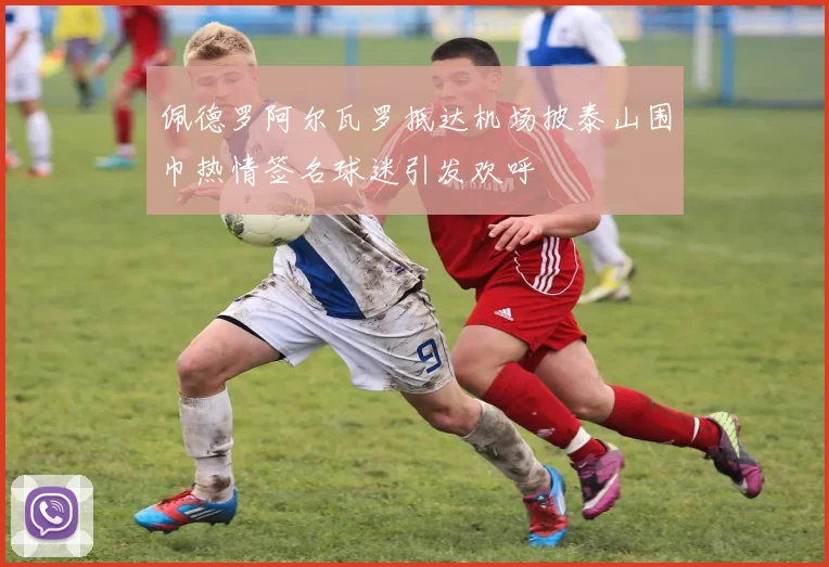 佩德罗阿尔瓦罗抵达机场披泰山围巾热情签名球迷引发欢呼