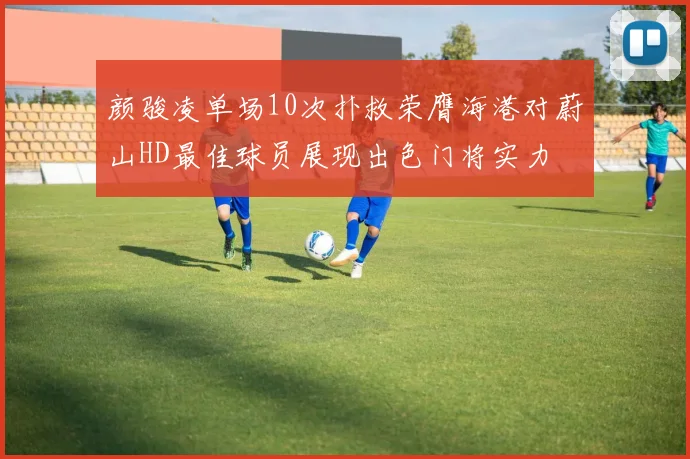 颜骏凌单场10次扑救荣膺海港对蔚山HD最佳球员展现出色门将实力