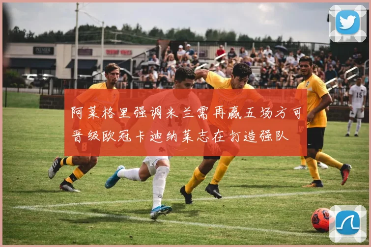 阿莱格里强调米兰需再赢五场方可晋级欧冠卡迪纳莱志在打造强队