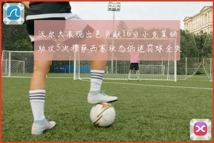沃尔夫表现出色贡献16分小克莱顿助攻5次穆萨西塞状态低迷罚球全失