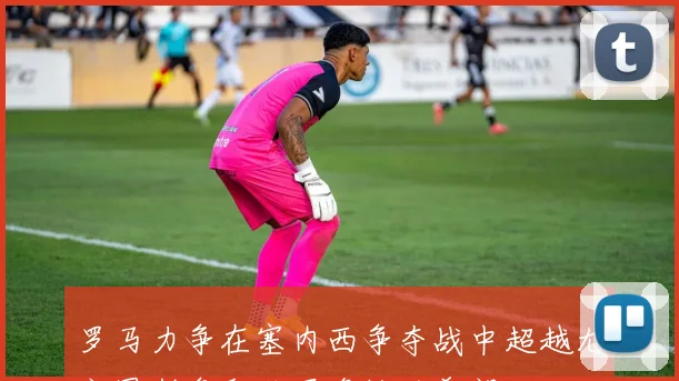 罗马力争在塞内西争夺战中超越尤文图斯争取欧冠资格的希望