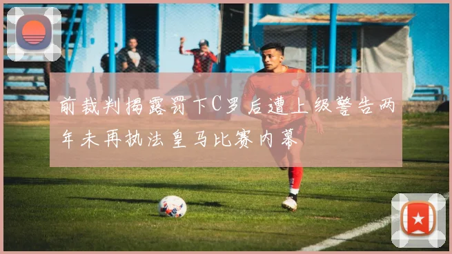 前裁判揭露罚下C罗后遭上级警告两年未再执法皇马比赛内幕