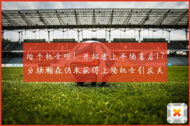 给个机会呗！开拓者上半场落后17分杨瀚森仍未获得上场机会引发关注