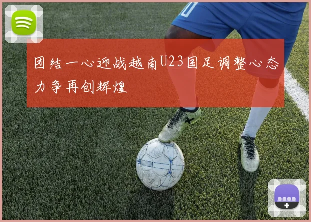 团结一心迎战越南U23国足调整心态力争再创辉煌