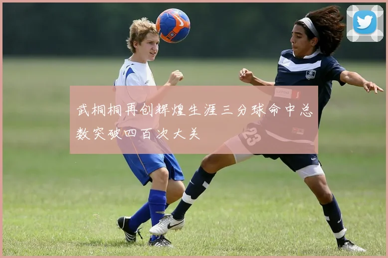 武桐桐再创辉煌生涯三分球命中总数突破四百次大关