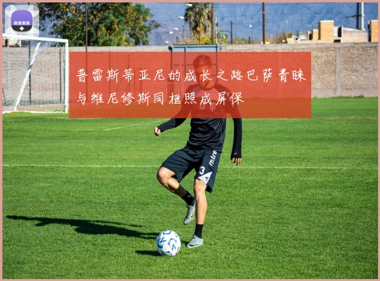 普雷斯蒂亚尼的成长之路巴萨青睐与维尼修斯同框照成屏保