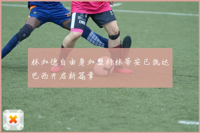 林加德自由身加盟科林蒂安已抵达巴西开启新篇章