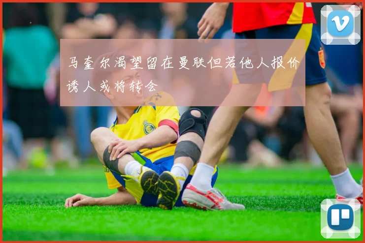 马奎尔渴望留在曼联但若他人报价诱人或将转会