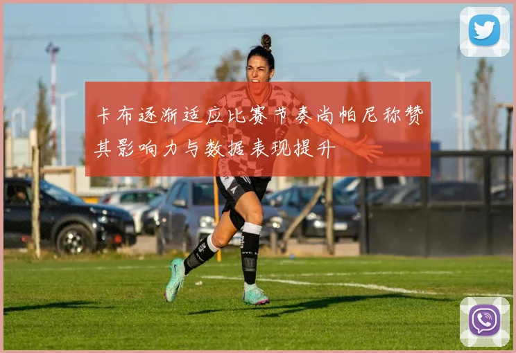 卡布逐渐适应比赛节奏尚帕尼称赞其影响力与数据表现提升