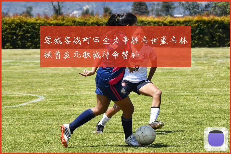 蓉城客战町田全力争胜韦世豪韦林顿首发元敏诚待命替补