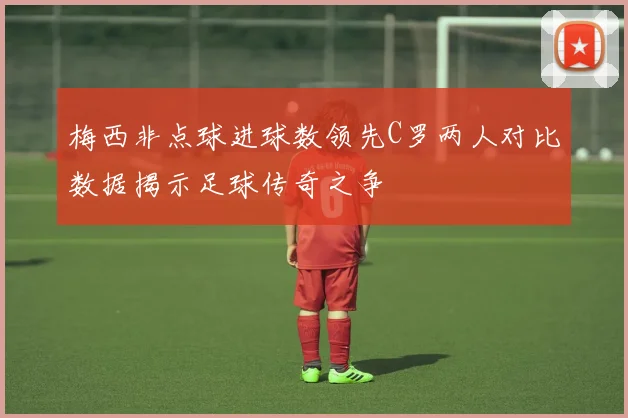 梅西非点球进球数领先C罗两人对比数据揭示足球传奇之争