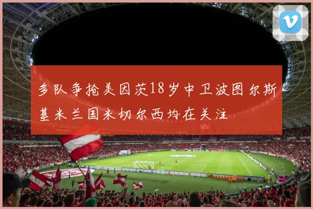 多队争抢美因茨18岁中卫波图尔斯基米兰国米切尔西均在关注