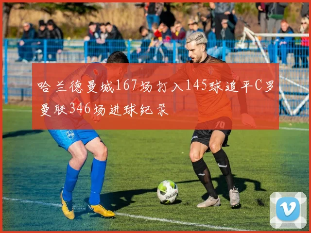 哈兰德曼城167场打入145球追平C罗曼联346场进球纪录