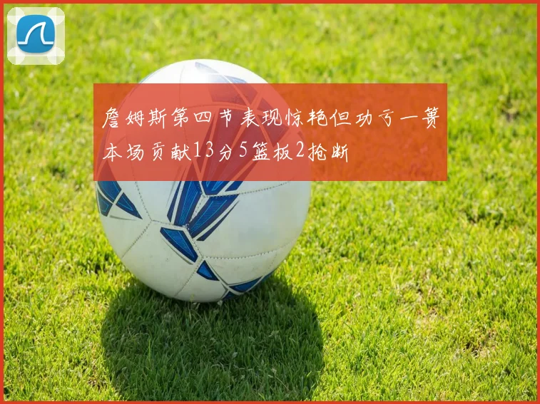 詹姆斯第四节表现惊艳但功亏一篑本场贡献13分5篮板2抢断