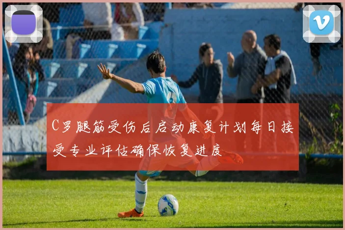 C罗腿筋受伤后启动康复计划每日接受专业评估确保恢复进度