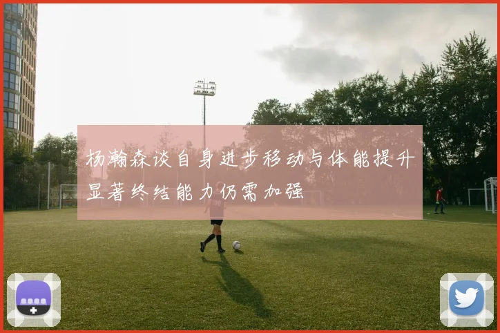 杨瀚森谈自身进步移动与体能提升显著终结能力仍需加强