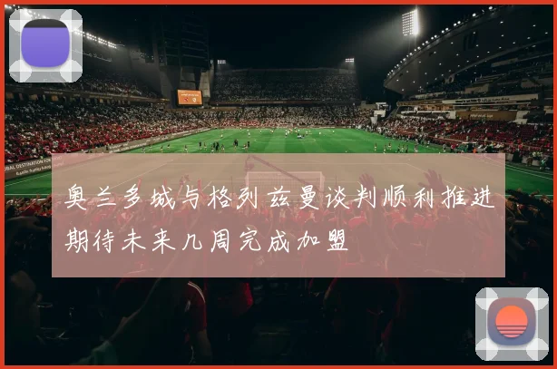 奥兰多城与格列兹曼谈判顺利推进期待未来几周完成加盟