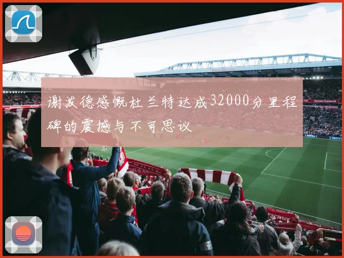 谢泼德感慨杜兰特达成32000分里程碑的震撼与不可思议