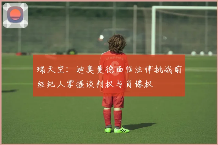 瑞天空：迪奥曼德面临法律挑战前经纪人掌握谈判权与肖像权