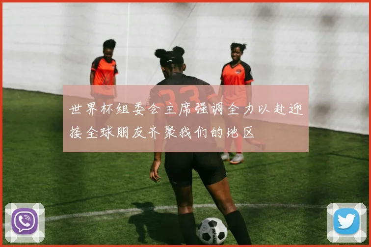 世界杯组委会主席强调全力以赴迎接全球朋友齐聚我们的地区