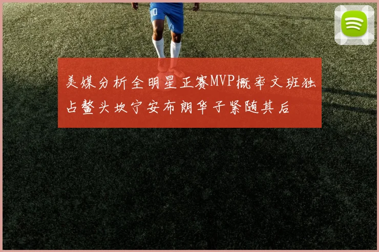 美媒分析全明星正赛MVP概率文班独占鳌头坎宁安布朗华子紧随其后