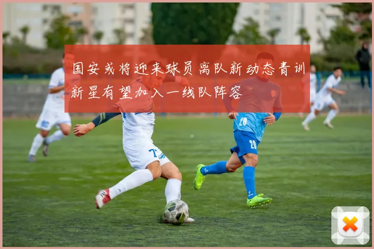 国安或将迎来球员离队新动态青训新星有望加入一线队阵容