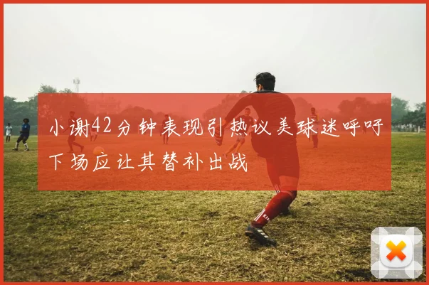 小谢42分钟表现引热议美球迷呼吁下场应让其替补出战